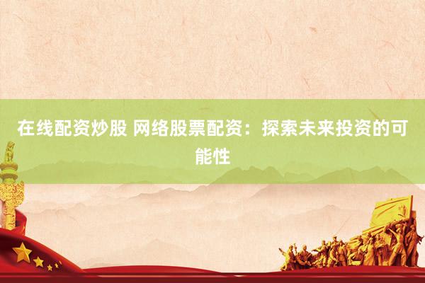 在线配资炒股 网络股票配资：探索未来投资的可能性