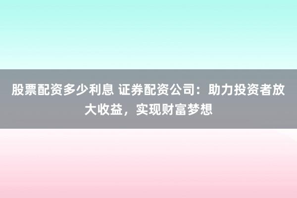 股票配资多少利息 证券配资公司：助力投资者放大收益，实现财富梦想