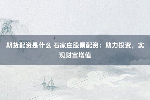 期货配资是什么 石家庄股票配资：助力投资，实现财富增值
