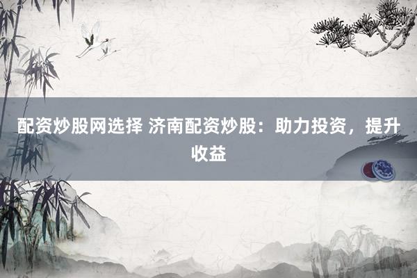 配资炒股网选择 济南配资炒股：助力投资，提升收益