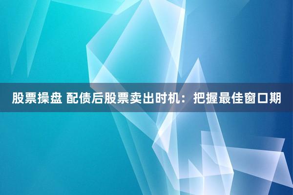 股票操盘 配债后股票卖出时机：把握最佳窗口期
