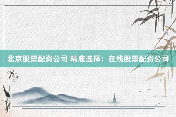 北京股票配资公司 精准选择：在线股票配资公司