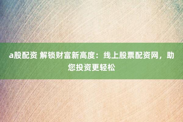 a股配资 解锁财富新高度：线上股票配资网，助您投资更轻松