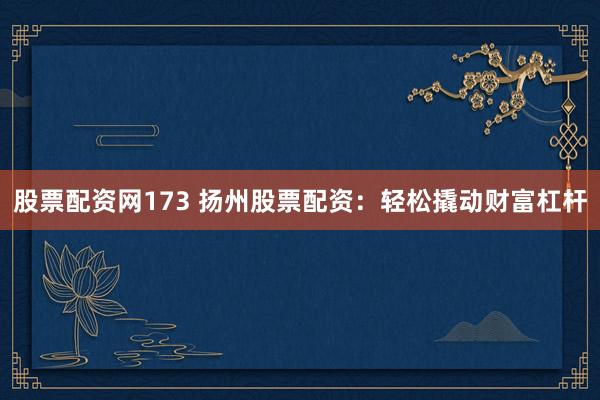 股票配资网173 扬州股票配资：轻松撬动财富杠杆