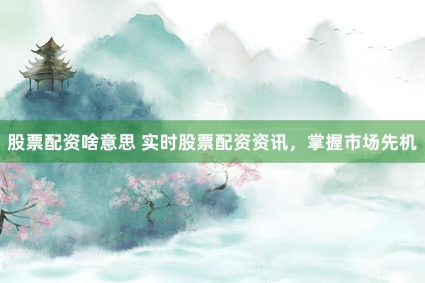 股票配资啥意思 实时股票配资资讯，掌握市场先机
