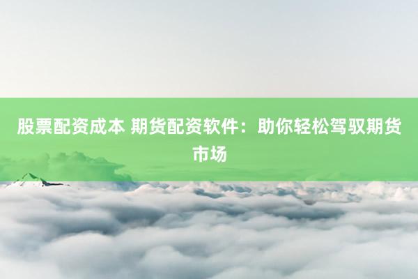 股票配资成本 期货配资软件：助你轻松驾驭期货市场