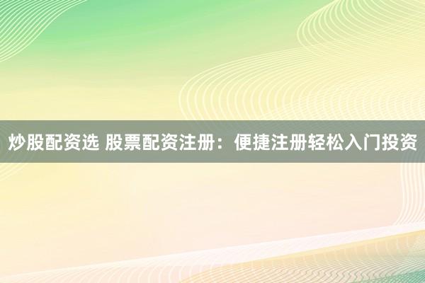 炒股配资选 股票配资注册：便捷注册轻松入门投资