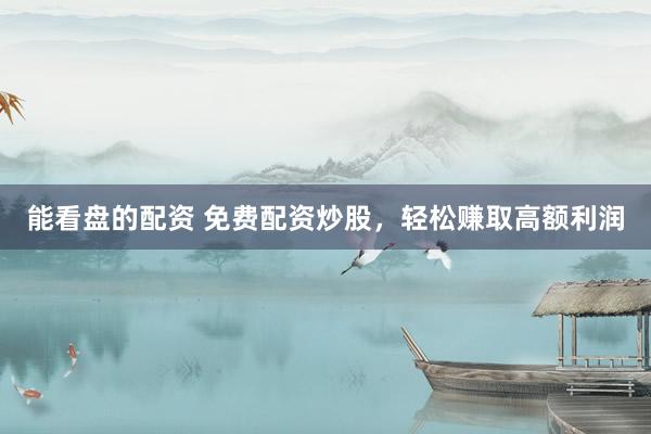 能看盘的配资 免费配资炒股，轻松赚取高额利润
