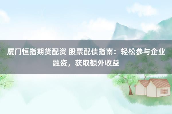 厦门恒指期货配资 股票配债指南：轻松参与企业融资，获取额外收益