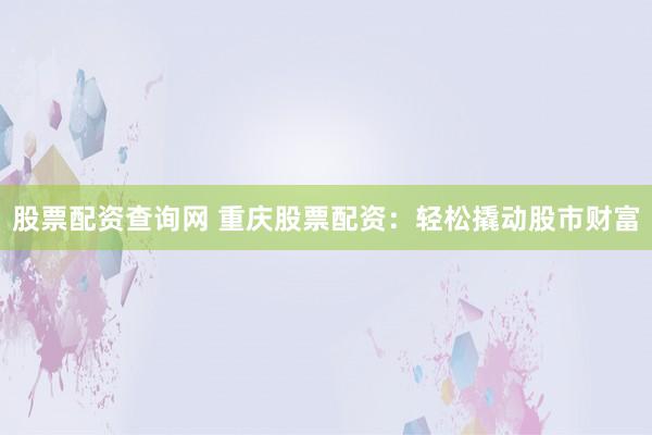 股票配资查询网 重庆股票配资：轻松撬动股市财富