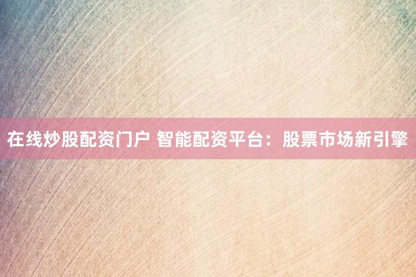 在线炒股配资门户 智能配资平台：股票市场新引擎