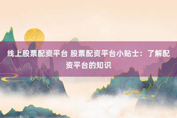 线上股票配资平台 股票配资平台小贴士：了解配资平台的知识