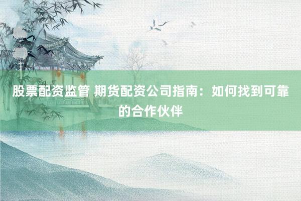 股票配资监管 期货配资公司指南：如何找到可靠的合作伙伴