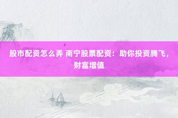 股市配资怎么弄 南宁股票配资：助你投资腾飞，财富增值