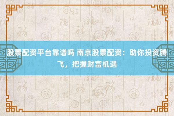 股票配资平台靠谱吗 南京股票配资：助你投资腾飞，把握财富机遇