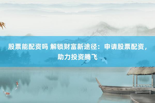 股票能配资吗 解锁财富新途径：申请股票配资，助力投资腾飞