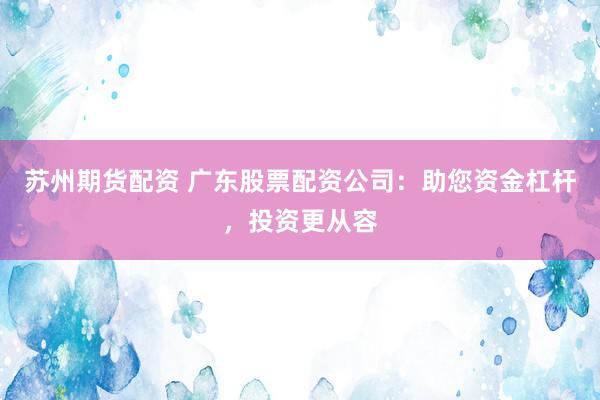 苏州期货配资 广东股票配资公司：助您资金杠杆，投资更从容