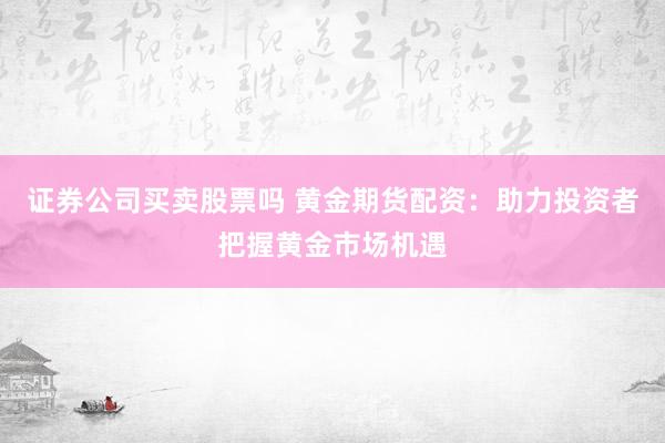 证券公司买卖股票吗 黄金期货配资：助力投资者把握黄金市场机遇