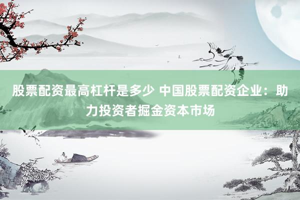 股票配资最高杠杆是多少 中国股票配资企业：助力投资者掘金资本市场